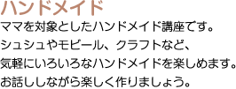 ハンドメイド：ママを対象としたハンドメイド講座です。シュシュやモビール、クラフトなど、気軽にいろいろなハンドメイドを楽しめます。お話ししながら楽しく作りましょう。