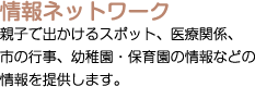 情報ネットワーク：親子で出かけるスポット、医療関係、市の行事、幼稚園・保育園の情報などの情報を提供します。