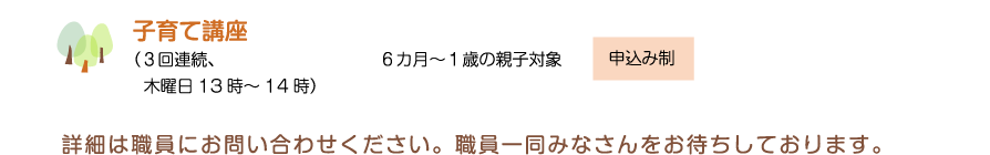 子育て講座（３回連続、木曜日13時～14時）　６カ月～１歳の親子対象　申込み制　詳細は職員にお問い合わせください。職員一同みなさんをお待ちしております。