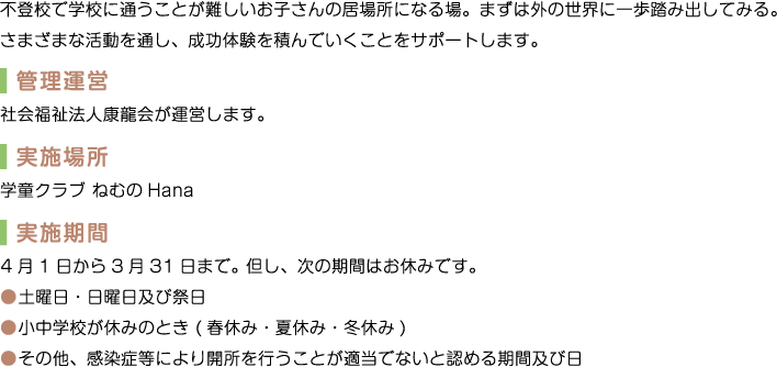 不登校で学校に通うことが難しいお子さんの居場所になる場。まずは外の世界に一歩踏み出してみる。さまざまな活動を通し、成功体験を積んでいくことをサポートします。　管理運営　社会福祉法人康龍会が運営します。　実施場所　学童クラブ ねむのHana　実施期間　4月1日から3月31日まで。但し、次の期間はお休みです。　土曜日・日曜日及び祭日　小中学校が休みのとき(春休み・夏休み・冬休み)　その他、感染症等により開所を行うことが適当でないと認める期間及び日