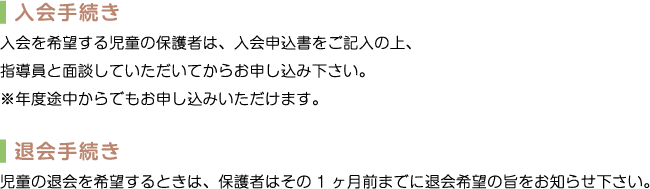 入会手続き　入会を希望する児童の保護者は、入会申込書をご記入の上、指導員と面談していただいてからお申し込み下さい。※年度途中からでもお申し込みいただけます。　退会手続き 児童の退会を希望するときは、保護者はその1ヶ月前までに退会希望の旨をお知らせ下さい。