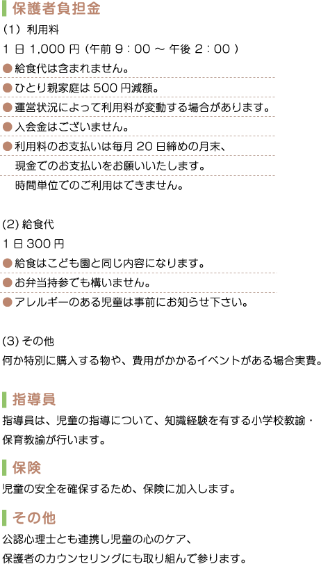 保護者負担金 (1) 利用料　1日1,000円(午前9:00～午後2:00)　給食代は含まれません。　ひとり親家庭は500円減額。　運営状況によって利用料が変動する場合があります。　入会金はございません。　利用料のお支払いは毎月20日締めの月末、現金でのお支払いをお願いいたします。　時間単位でのご利用はできません。　(2) 給食代　1日300円 　給食はこども園と同じ内容になります。　お弁当持参でも構いません。　アレルギーのある児童は事前にお知らせ下さい。　(3) その他　何か特別に購入する物や、費用がかかるイベントがある場合実費。　指導員 指導員は、児童の指導について、知識経験を有する小学校教諭・保育教諭が行います。　保険 児童の安全を確保するため、保険に加入します。　その他 公認心理士とも連携し児童の心のケア、保護者のカウンセリングにも取り組んで参ります。